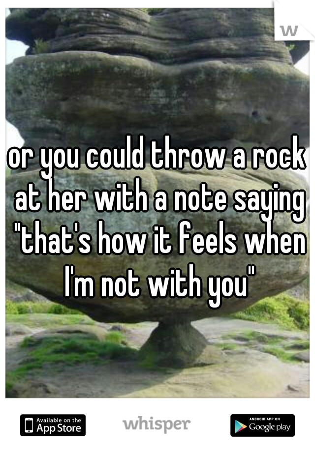 or you could throw a rock at her with a note saying "that's how it feels when I'm not with you"