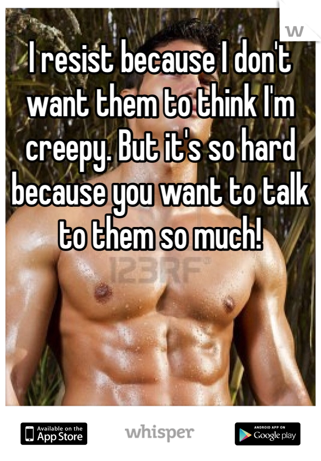 I resist because I don't want them to think I'm creepy. But it's so hard because you want to talk to them so much!