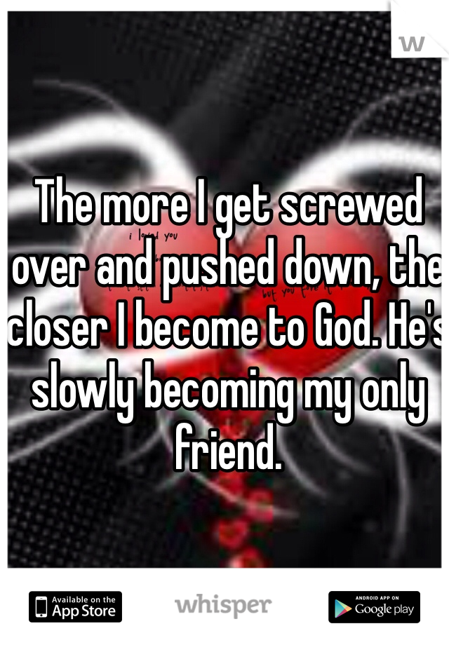 The more I get screwed over and pushed down, the closer I become to God. He's slowly becoming my only friend. 