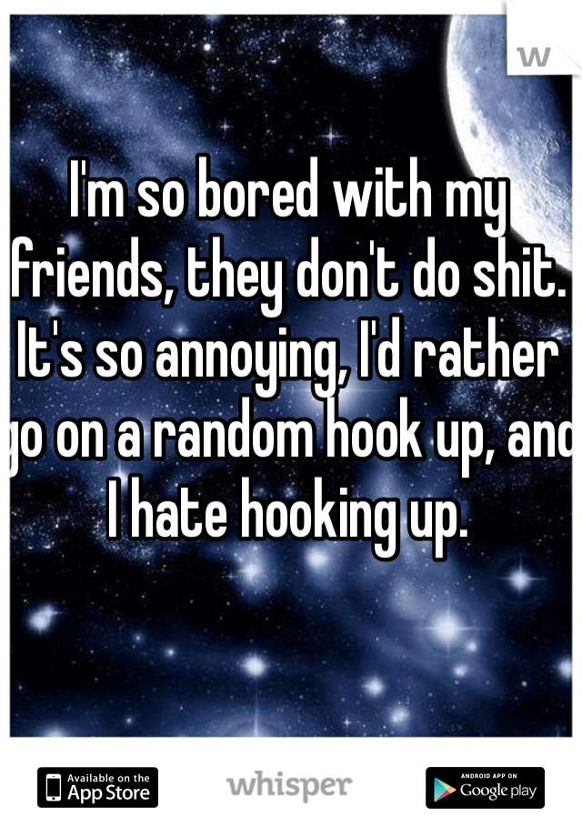 I'm so bored with my friends, they don't do shit. It's so annoying, I'd rather go on a random hook up, and I hate hooking up.