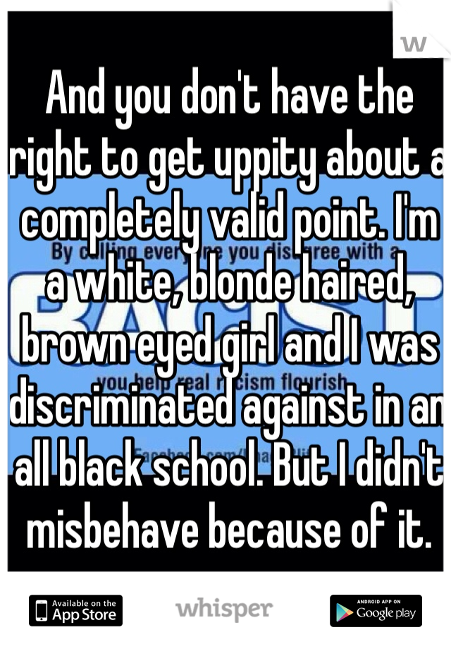 And you don't have the right to get uppity about a completely valid point. I'm a white, blonde haired, brown eyed girl and I was discriminated against in an all black school. But I didn't misbehave because of it.