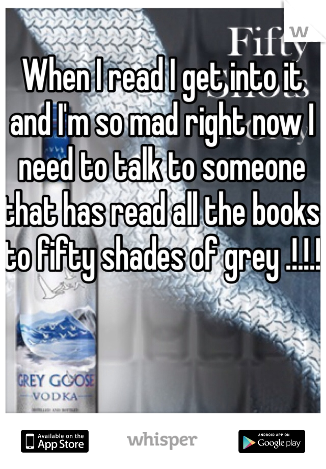 When I read I get into it and I'm so mad right now I need to talk to someone that has read all the books to fifty shades of grey .!.!.!