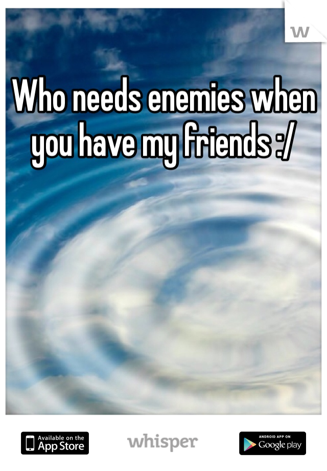 Who needs enemies when you have my friends :/
