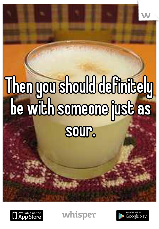 Then you should definitely be with someone just as sour.