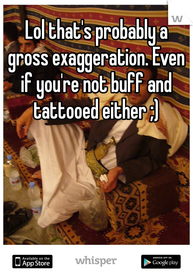 Lol that's probably a gross exaggeration. Even if you're not buff and tattooed either ;) 