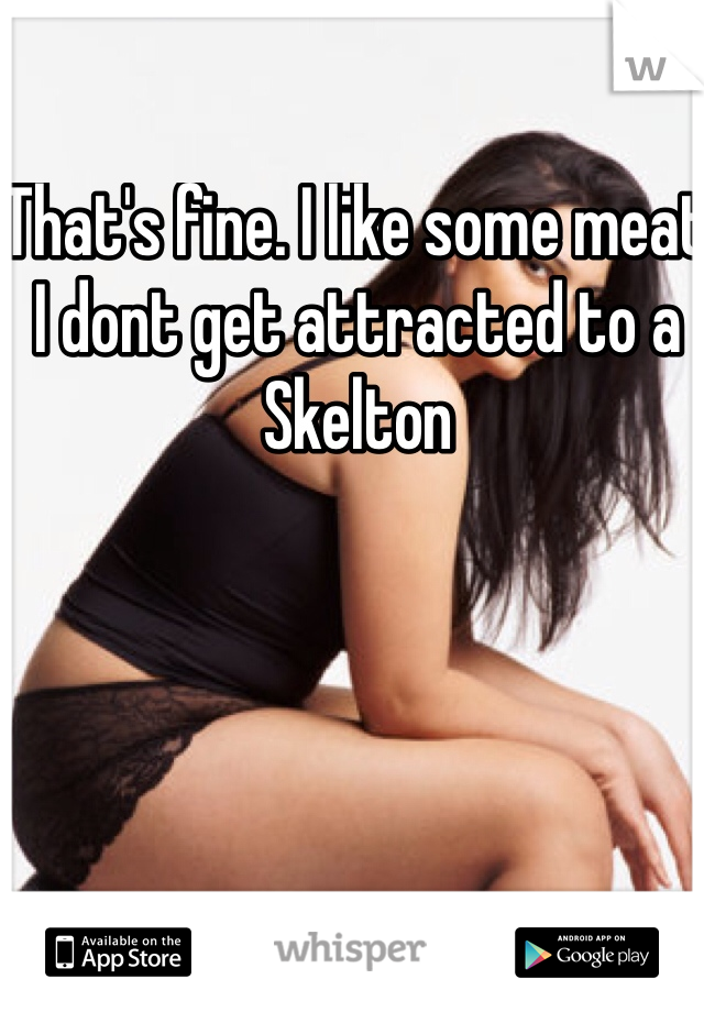 That's fine. I like some meat I dont get attracted to a Skelton 