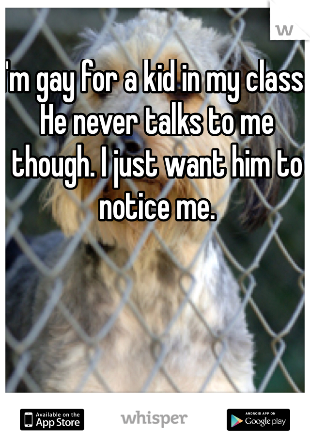 I'm gay for a kid in my class. He never talks to me though. I just want him to notice me.