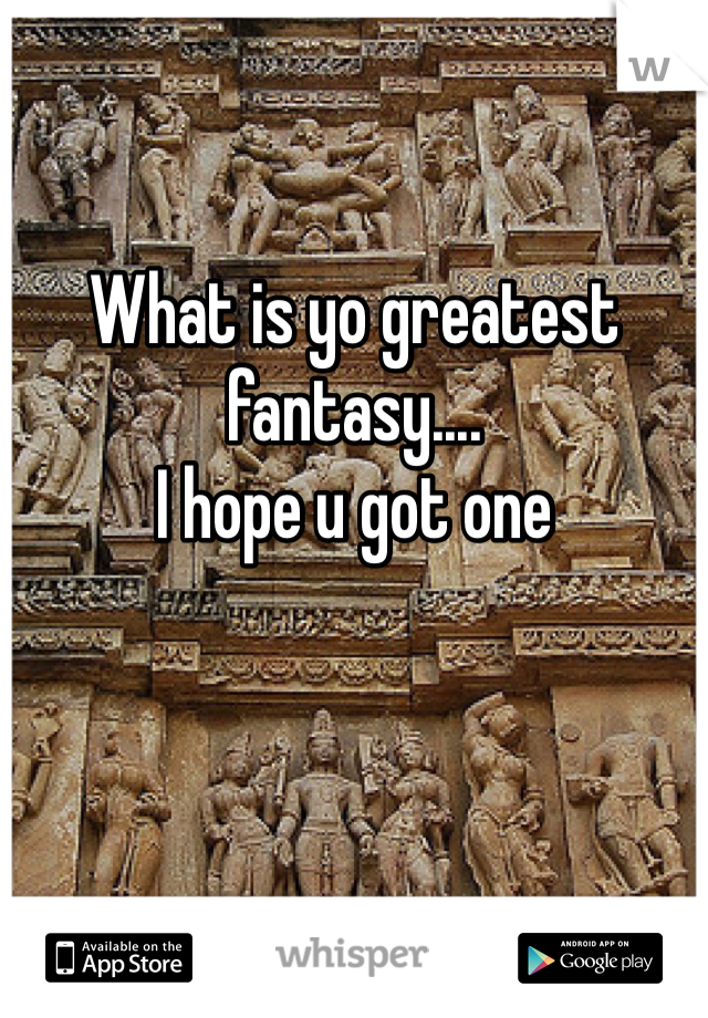What is yo greatest fantasy....
I hope u got one