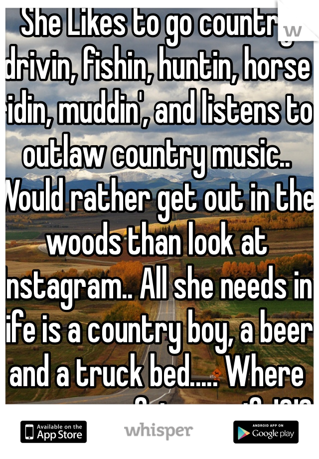 She Likes to go country drivin, fishin, huntin, horse ridin, muddin', and listens to outlaw country music.. Would rather get out in the woods than look at Instagram.. All she needs in life is a country boy, a beer and a truck bed..... Where are you my future wife!?!?