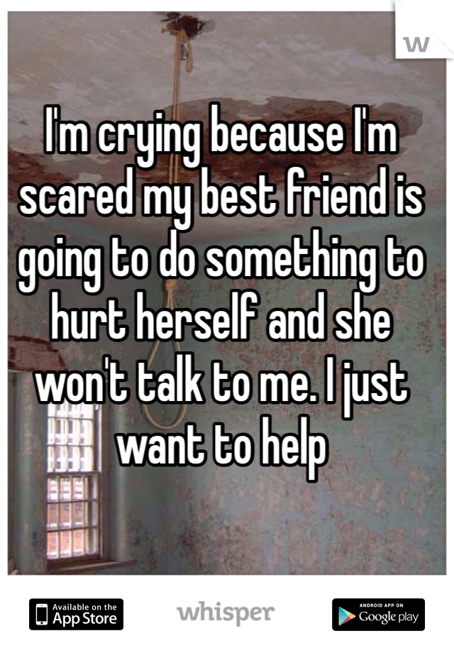 I'm crying because I'm scared my best friend is going to do something to hurt herself and she won't talk to me. I just want to help 
