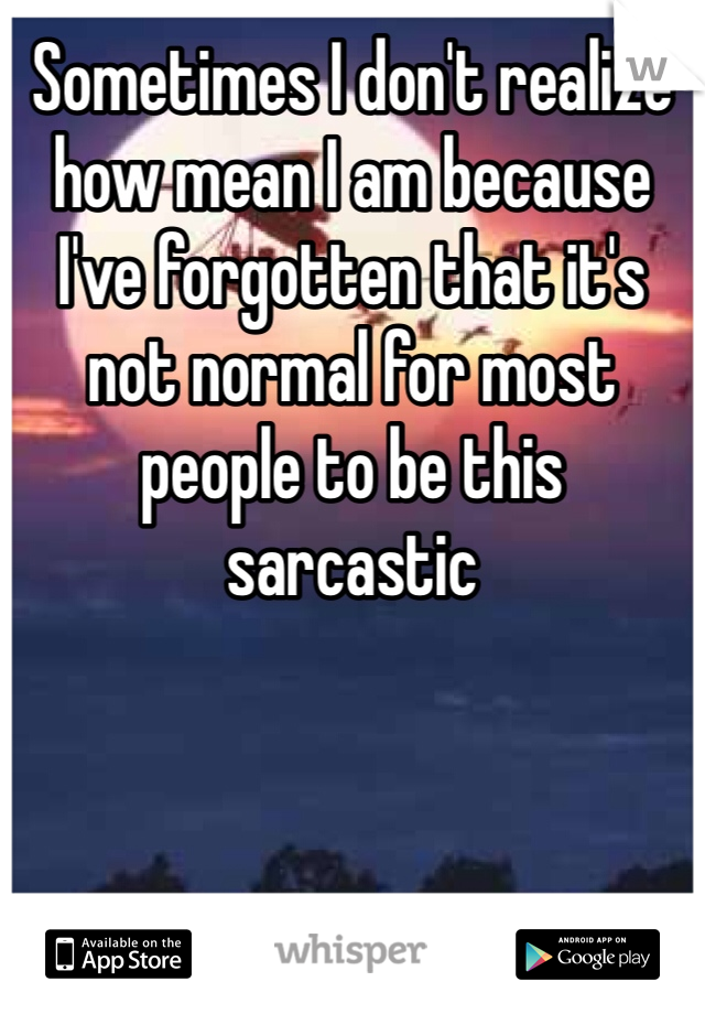 Sometimes I don't realize how mean I am because I've forgotten that it's not normal for most people to be this sarcastic