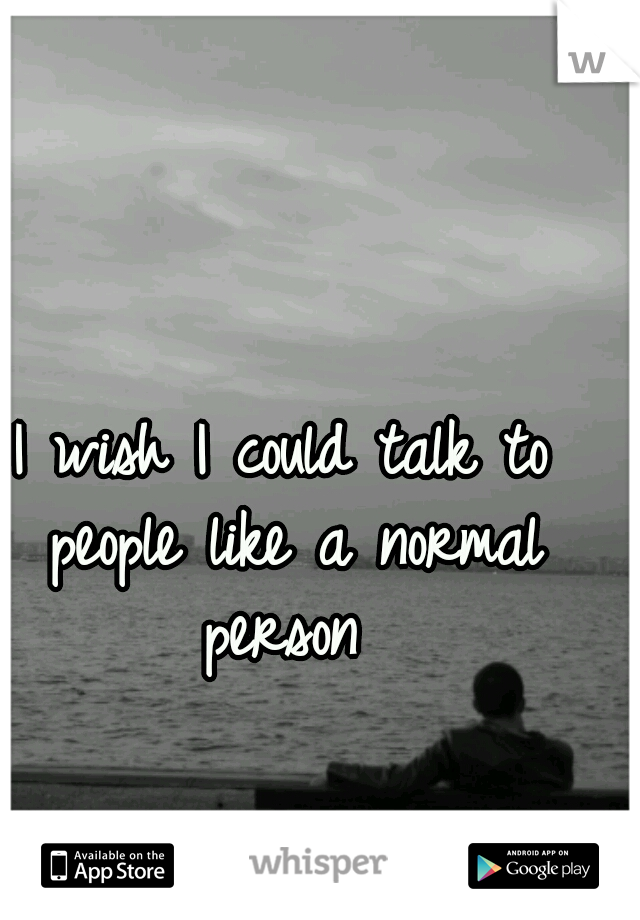 I wish I could talk to people like a normal person 