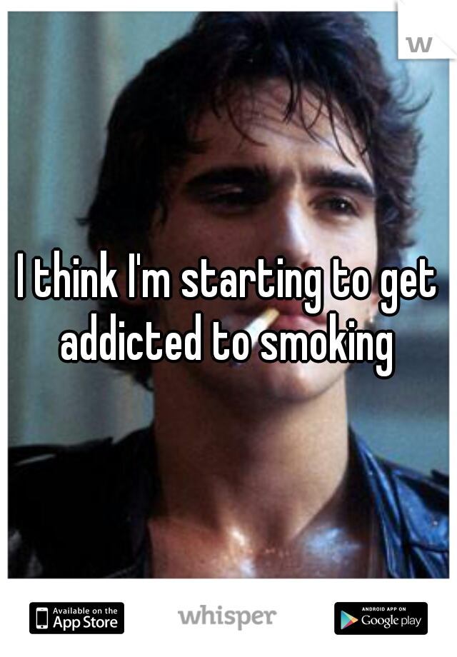 I think I'm starting to get addicted to smoking 