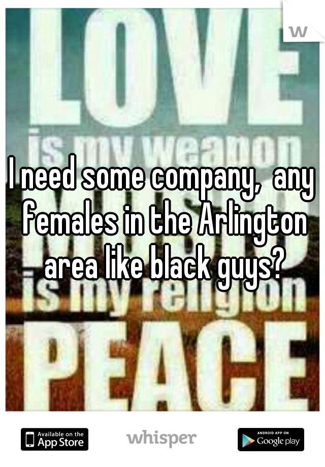 I need some company,  any females in the Arlington area like black guys?