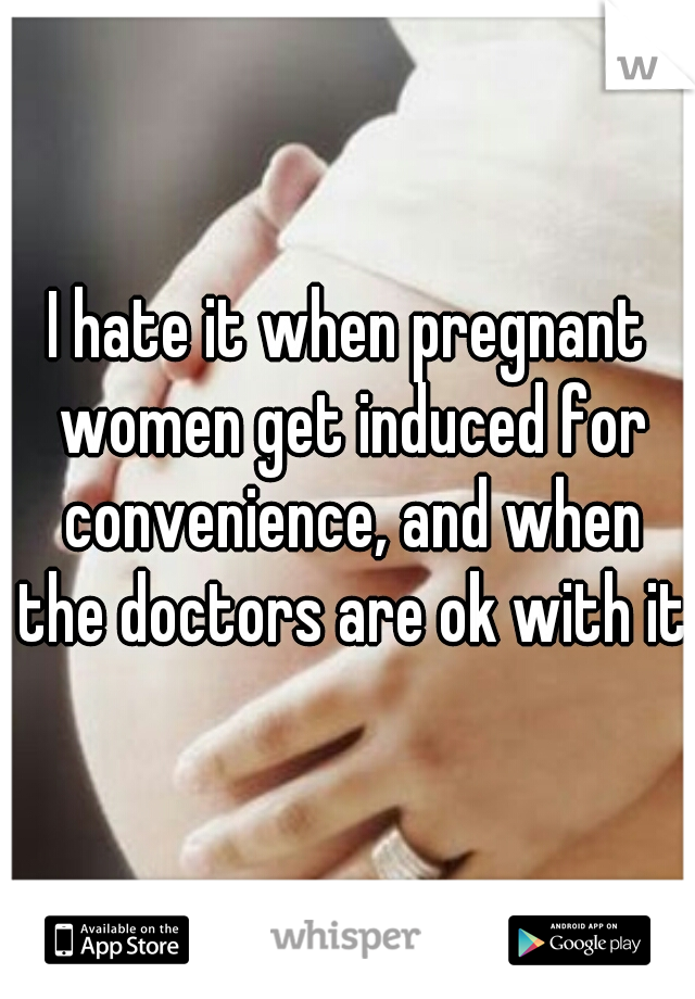 I hate it when pregnant women get induced for convenience, and when the doctors are ok with it