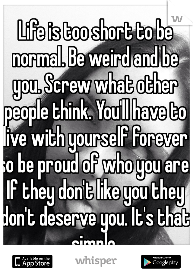 Life is too short to be normal. Be weird and be you. Screw what other people think. You'll have to live with yourself forever so be proud of who you are. If they don't like you they don't deserve you. It's that simple.