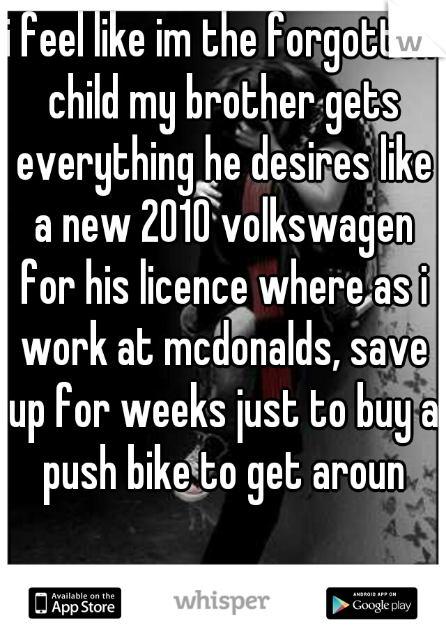 i feel like im the forgotten child my brother gets everything he desires like a new 2010 volkswagen for his licence where as i work at mcdonalds, save up for weeks just to buy a push bike to get aroun