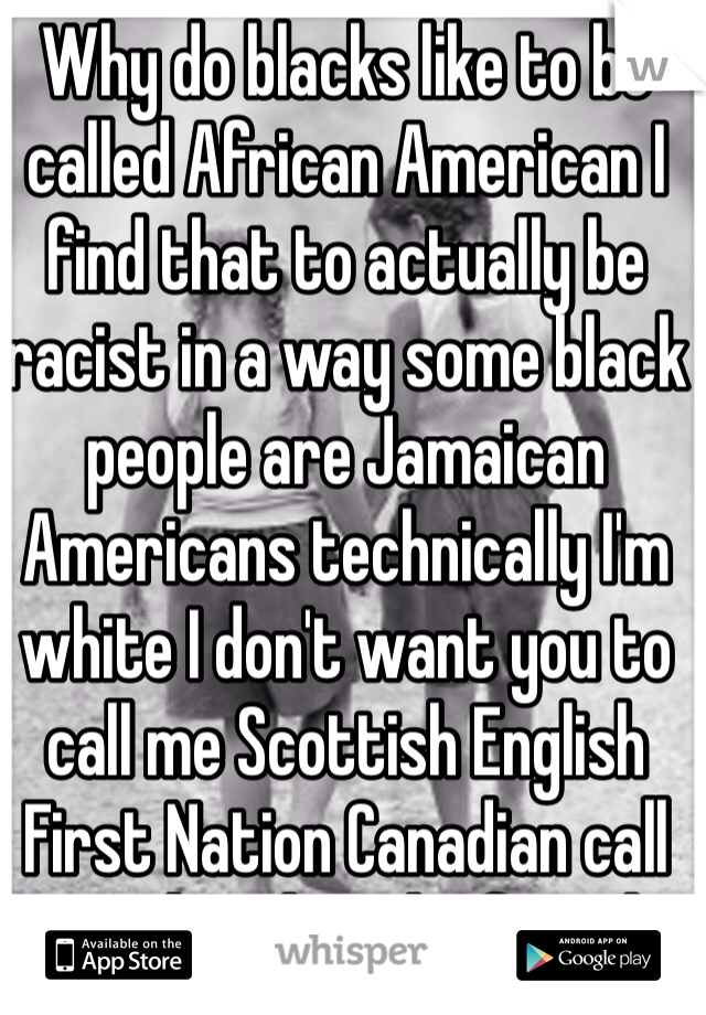 Why do blacks like to be called African American I find that to actually be racist in a way some black people are Jamaican Americans technically I'm white I don't want you to call me Scottish English First Nation Canadian call me white let's be friends