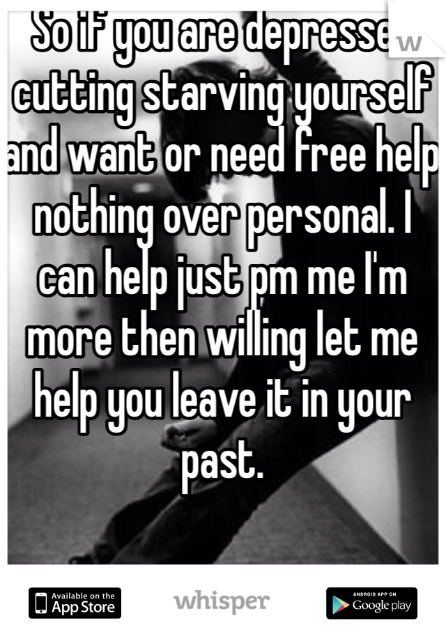 So if you are depressed cutting starving yourself and want or need free help nothing over personal. I can help just pm me I'm more then willing let me help you leave it in your past.