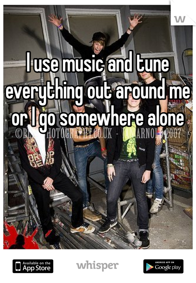 I use music and tune everything out around me or I go somewhere alone 