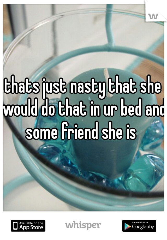 thats just nasty that she would do that in ur bed and some friend she is  