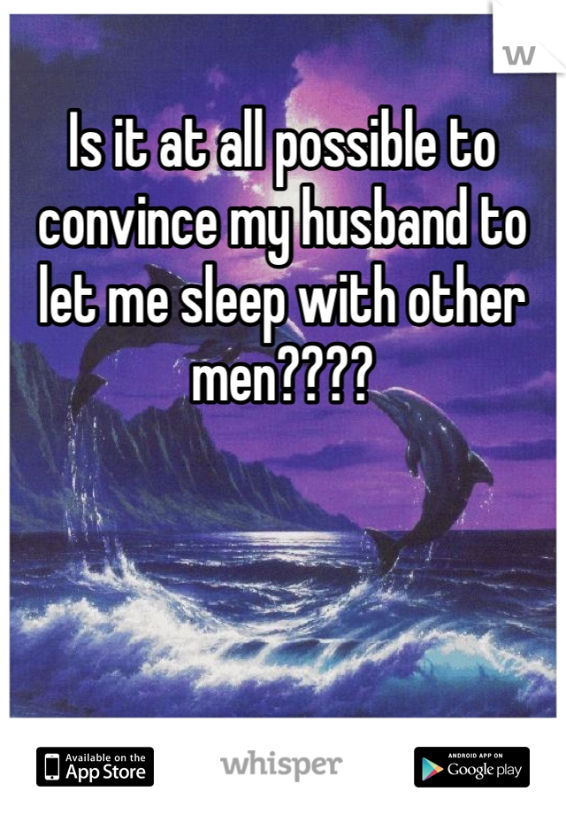 Is it at all possible to convince my husband to let me sleep with other men???? 