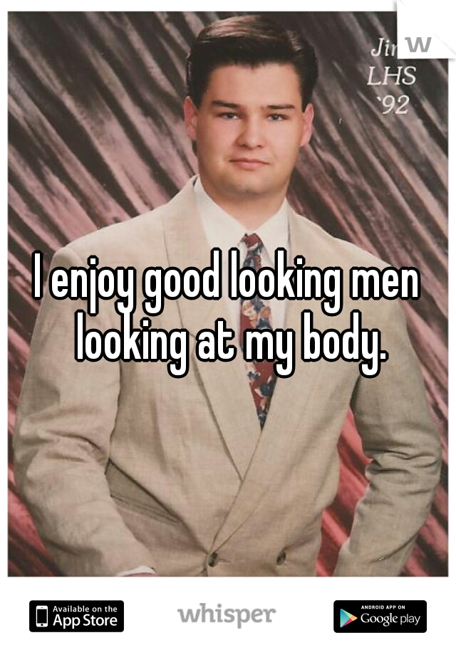 I enjoy good looking men looking at my body.