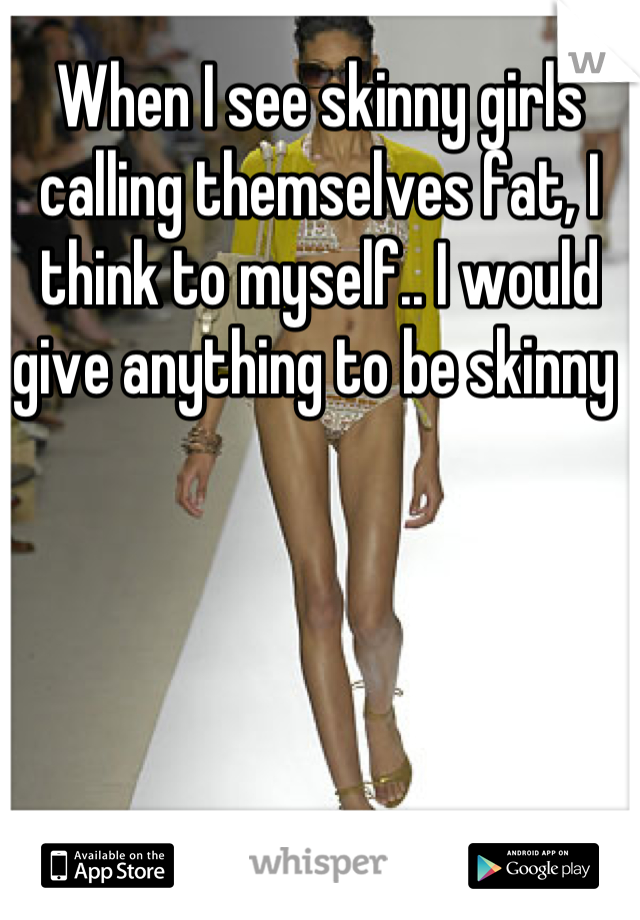 When I see skinny girls calling themselves fat, I think to myself.. I would give anything to be skinny 