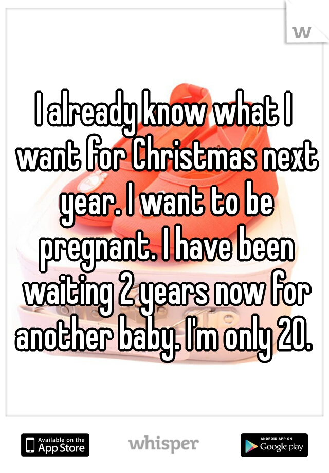 I already know what I want for Christmas next year. I want to be pregnant. I have been waiting 2 years now for another baby. I'm only 20. 