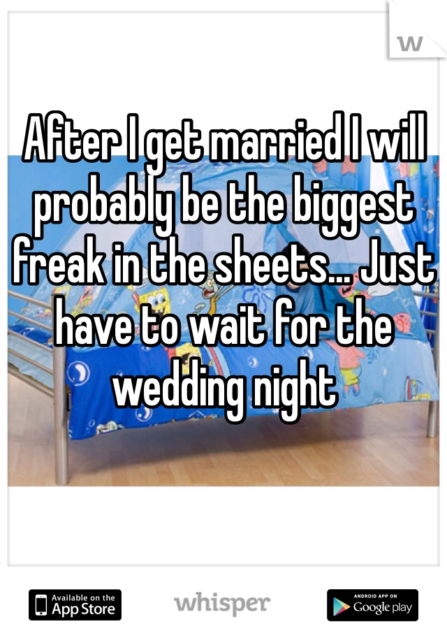 After I get married I will probably be the biggest freak in the sheets... Just have to wait for the wedding night