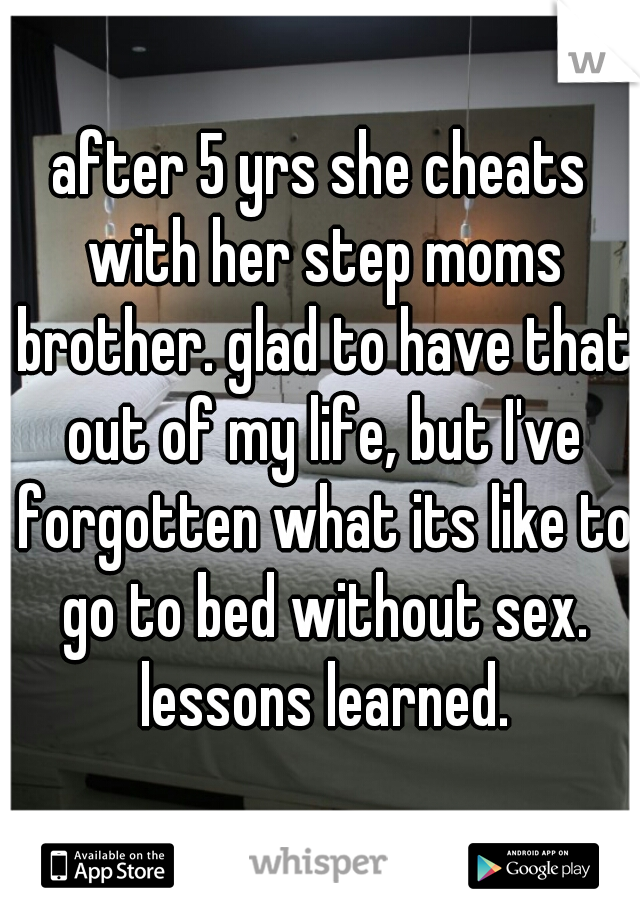 after 5 yrs she cheats with her step moms brother. glad to have that out of my life, but I've forgotten what its like to go to bed without sex. lessons learned.