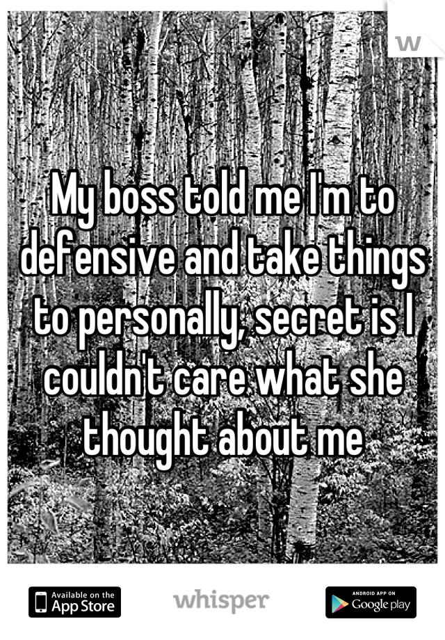 My boss told me I'm to defensive and take things to personally, secret is I couldn't care what she thought about me