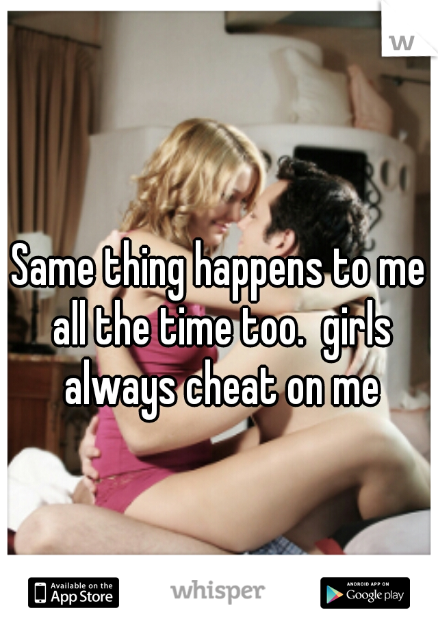 Same thing happens to me all the time too.  girls always cheat on me