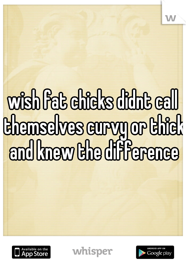 wish fat chicks didnt call themselves curvy or thick and knew the difference