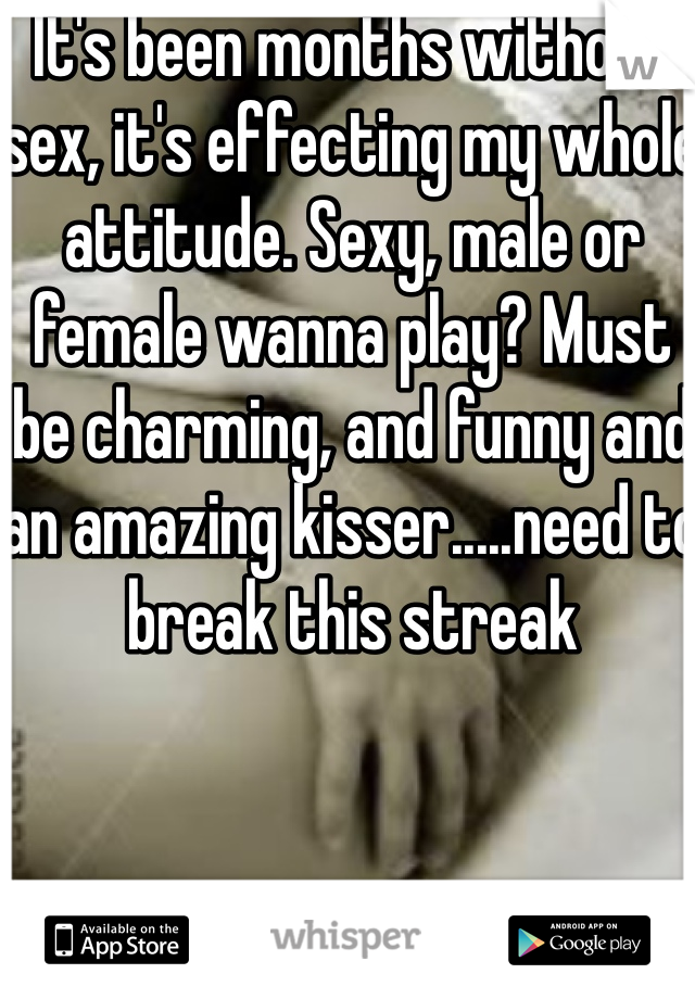 It's been months without sex, it's effecting my whole attitude. Sexy, male or female wanna play? Must be charming, and funny and an amazing kisser.....need to break this streak 