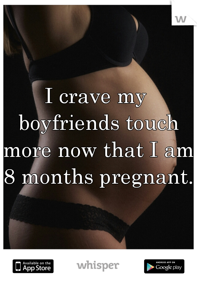 I crave my boyfriends touch more now that I am 8 months pregnant. 