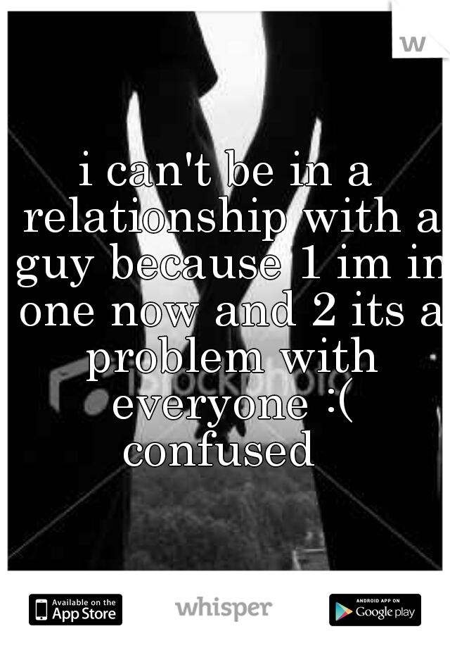 i can't be in a relationship with a guy because 1 im in one now and 2 its a problem with everyone :( confused  