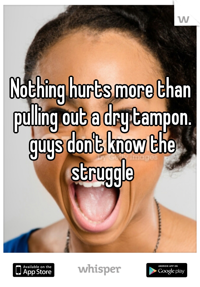 Nothing hurts more than pulling out a dry tampon. guys don't know the struggle