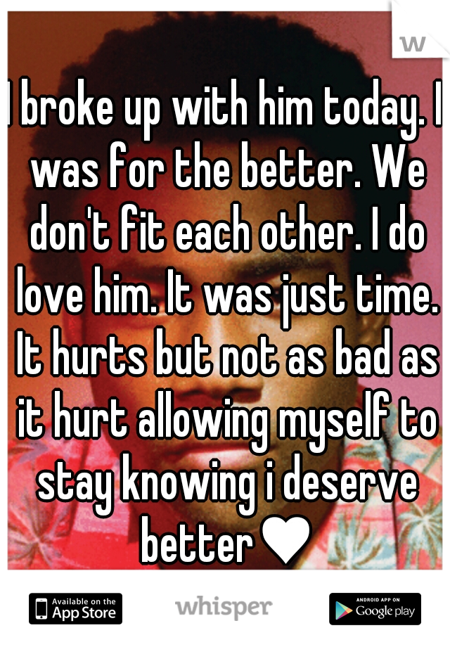 I broke up with him today. I was for the better. We don't fit each other. I do love him. It was just time. It hurts but not as bad as it hurt allowing myself to stay knowing i deserve better♥