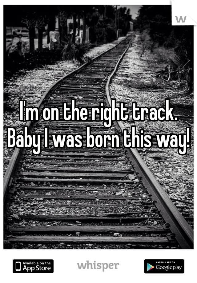 I'm on the right track.
Baby I was born this way!