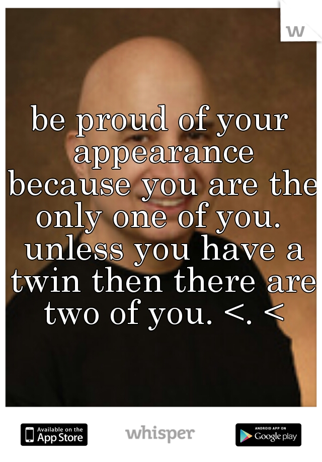 be proud of your appearance because you are the only one of you.  unless you have a twin then there are two of you. <. <