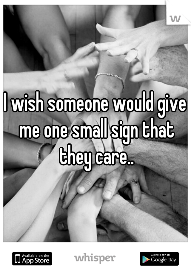 I wish someone would give me one small sign that they care..