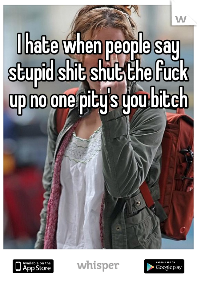 I hate when people say stupid shit shut the fuck up no one pity's you bitch 