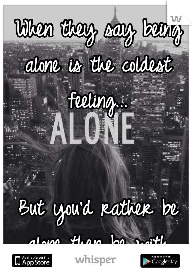 When they say being alone is the coldest feeling...


But you'd rather be alone then be with people..