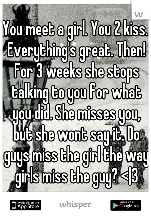 You meet a girl. You 2 kiss. Everything's great. Then! For 3 weeks she stops talking to you for what you did. She misses you, but she wont say it. Do guys miss the girl the way girls miss the guy? <|3