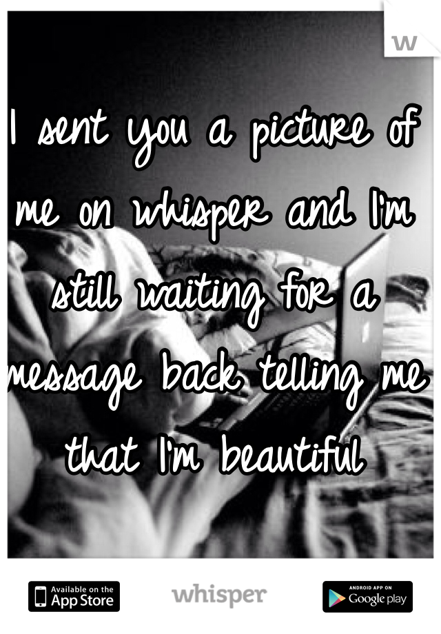 I sent you a picture of me on whisper and I'm still waiting for a message back telling me that I'm beautiful 