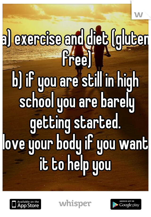 a) exercise and diet (gluten free)
b) if you are still in high school you are barely getting started. 

love your body if you want it to help you 