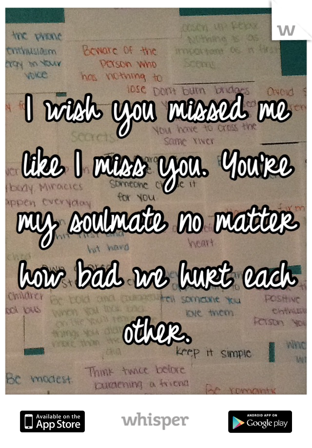 I wish you missed me like I miss you. You're my soulmate no matter how bad we hurt each other. 