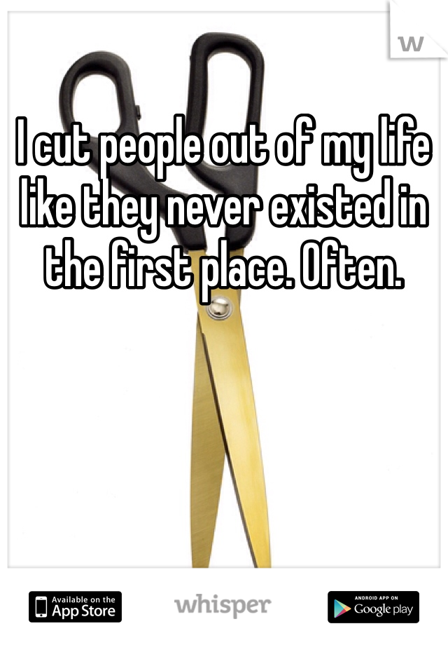 I cut people out of my life like they never existed in the first place. Often. 
