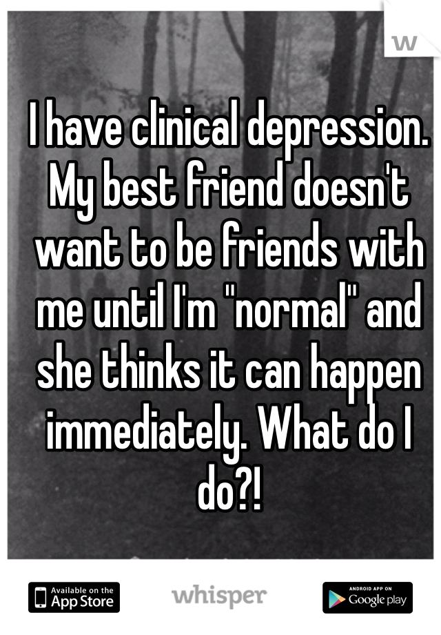 I have clinical depression. My best friend doesn't want to be friends with me until I'm "normal" and she thinks it can happen immediately. What do I do?!